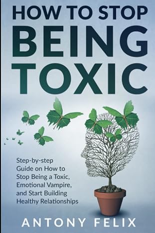 How To Stop Being Toxic: Step-by-step Guide on How to Stop Being a Toxic, Emotional Vampire, and Start Building Healthy Relationships (Transform yourself)